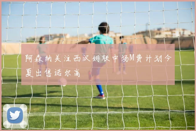 阿森纳关注西汉姆联中场M费计划今夏出售诺尔高