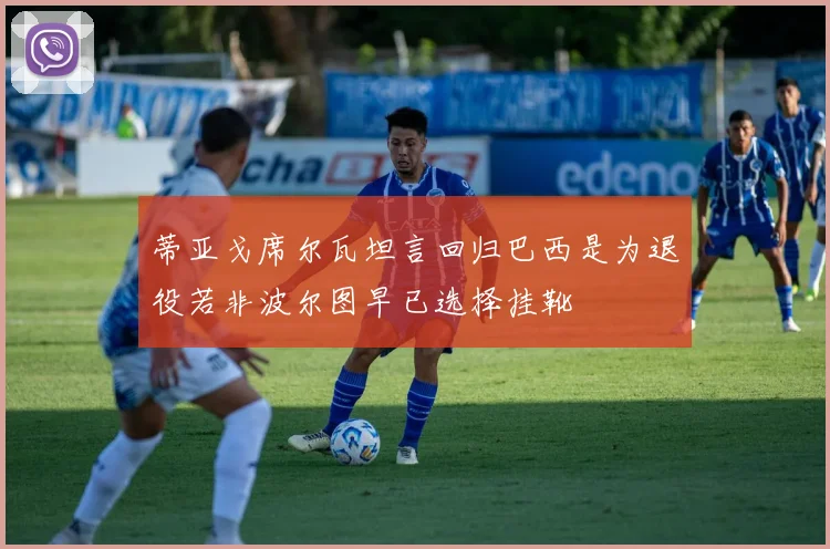 蒂亚戈席尔瓦坦言回归巴西是为退役若非波尔图早已选择挂靴