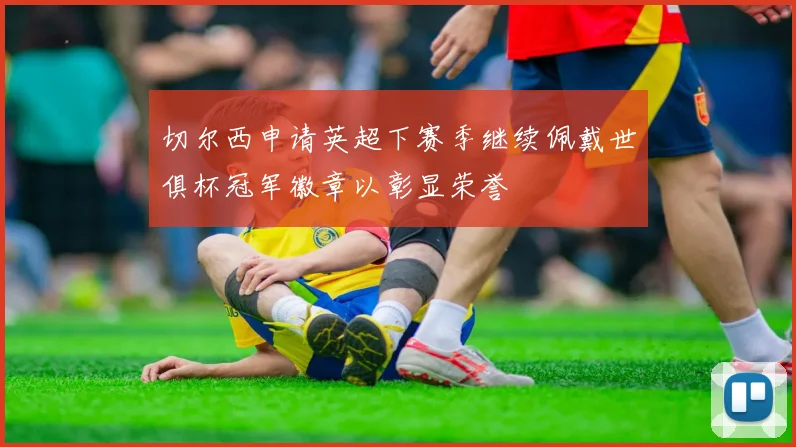 切尔西申请英超下赛季继续佩戴世俱杯冠军徽章以彰显荣誉