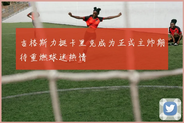 吉格斯力挺卡里克成为正式主帅期待重燃球迷热情