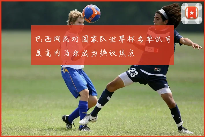 巴西网民对国家队世界杯名单认可度高内马尔成为热议焦点