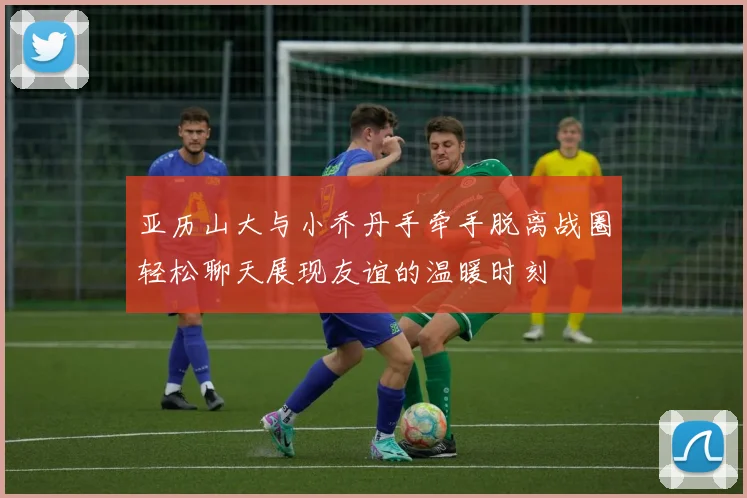 亚历山大与小乔丹手牵手脱离战圈轻松聊天展现友谊的温暖时刻