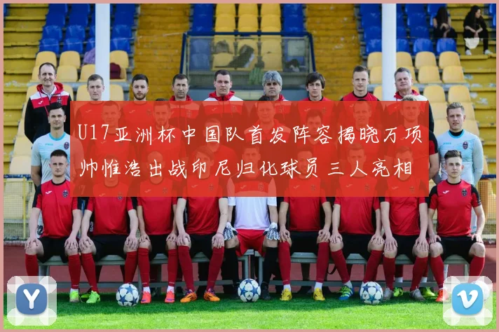 U17亚洲杯中国队首发阵容揭晓万项帅惟浩出战印尼归化球员三人亮相