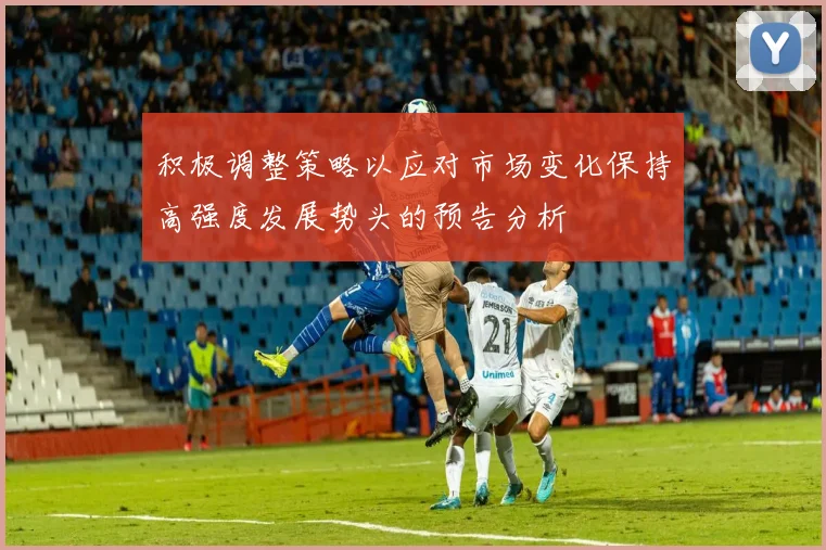 积极调整策略以应对市场变化保持高强度发展势头的预告分析