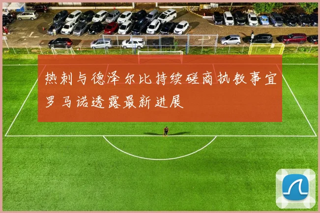 热刺与德泽尔比持续磋商执教事宜罗马诺透露最新进展