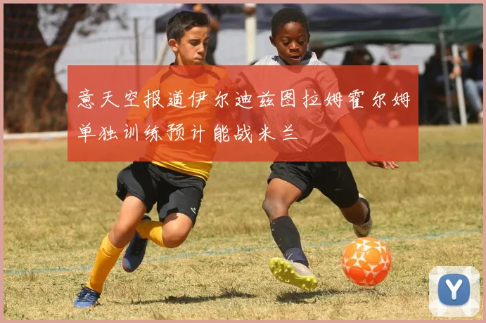 意天空报道伊尔迪兹图拉姆霍尔姆单独训练预计能战米兰