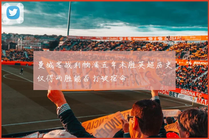 曼城客战利物浦五年未胜英超历史仅得两胜能否打破宿命