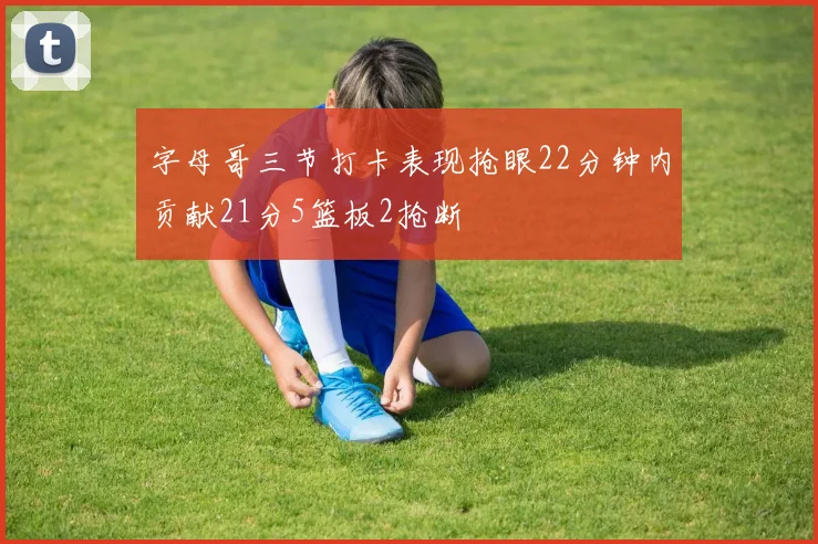 字母哥三节打卡表现抢眼22分钟内贡献21分5篮板2抢断