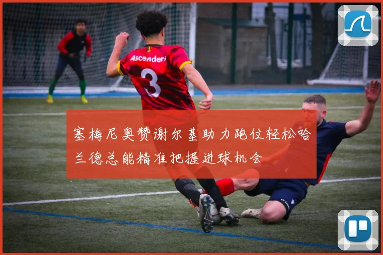塞梅尼奥赞谢尔基助力跑位轻松哈兰德总能精准把握进球机会