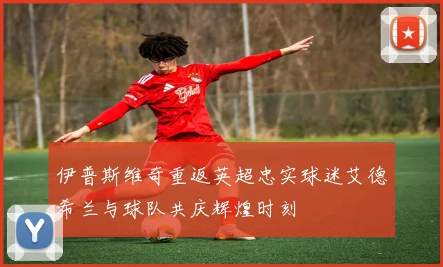 伊普斯维奇重返英超忠实球迷艾德希兰与球队共庆辉煌时刻