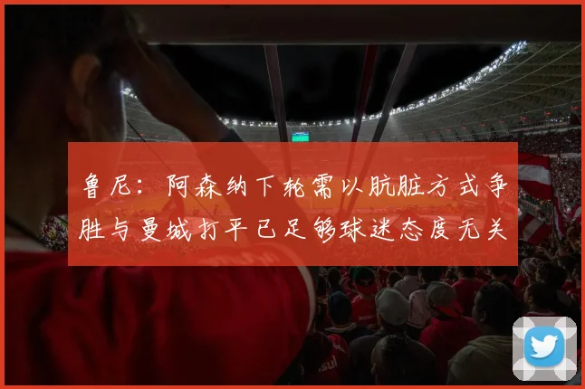 鲁尼：阿森纳下轮需以肮脏方式争胜与曼城打平已足够球迷态度无关