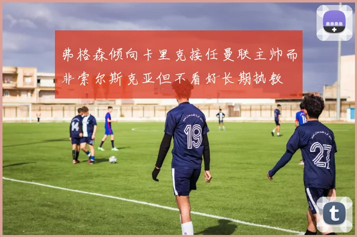 弗格森倾向卡里克接任曼联主帅而非索尔斯克亚但不看好长期执教