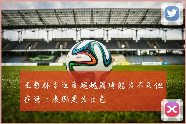 王哲林专注度超越周琦能力不足但在场上表现更为出色