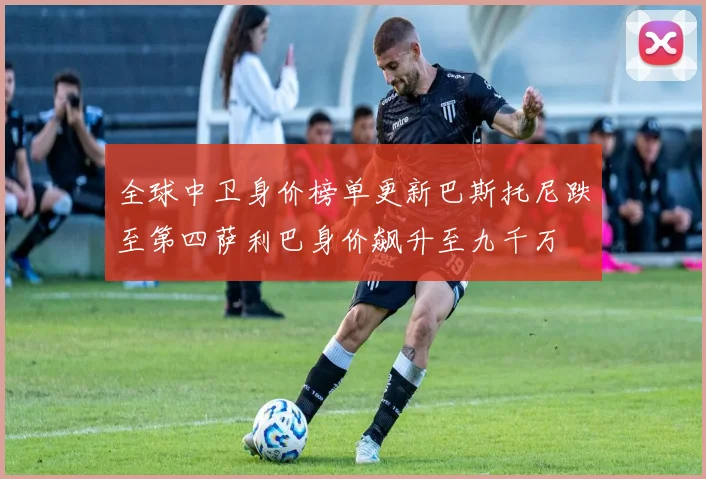 全球中卫身价榜单更新巴斯托尼跌至第四萨利巴身价飙升至九千万