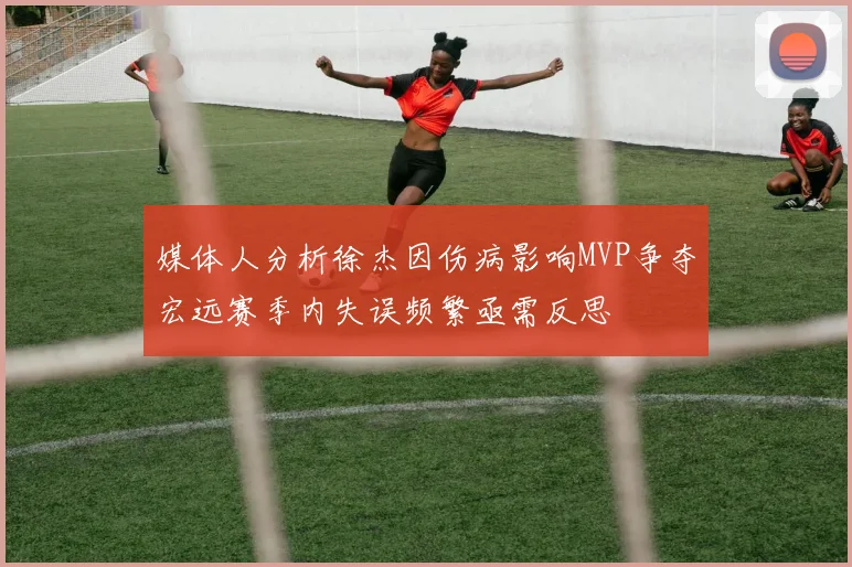 媒体人分析徐杰因伤病影响MVP争夺宏远赛季内失误频繁亟需反思