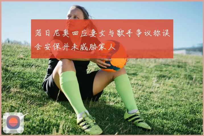 若日尼奥回应妻女与歌手争议称误会安保并未威胁家人