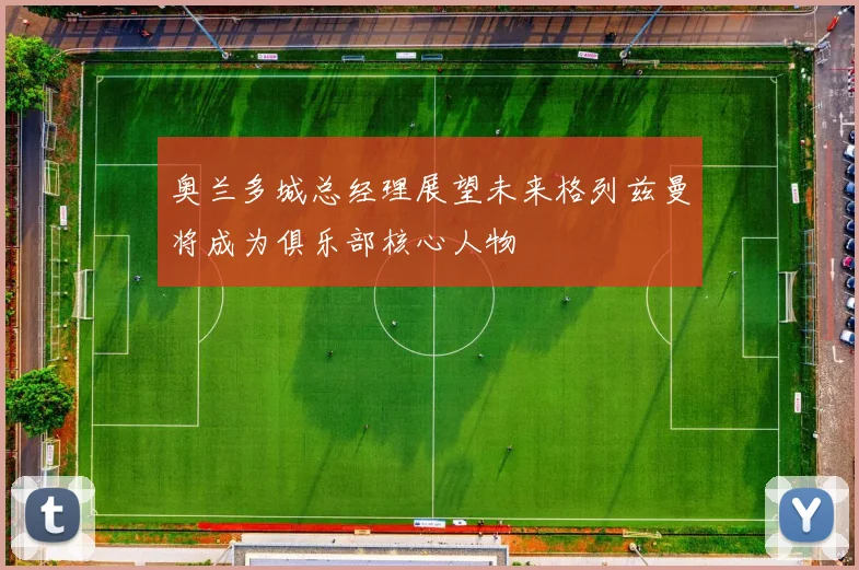 奥兰多城总经理展望未来格列兹曼将成为俱乐部核心人物