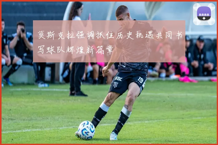 莫斯克拉强调抓住历史机遇共同书写球队辉煌新篇章
