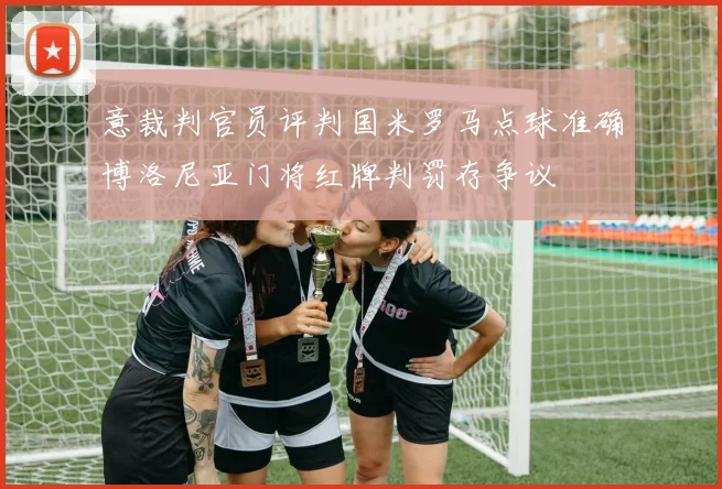 意裁判官员评判国米罗马点球准确博洛尼亚门将红牌判罚存争议