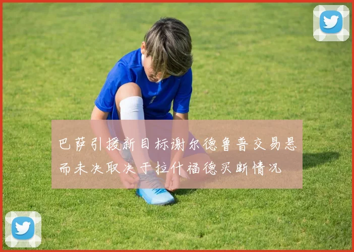 巴萨引援新目标谢尔德鲁普交易悬而未决取决于拉什福德买断情况