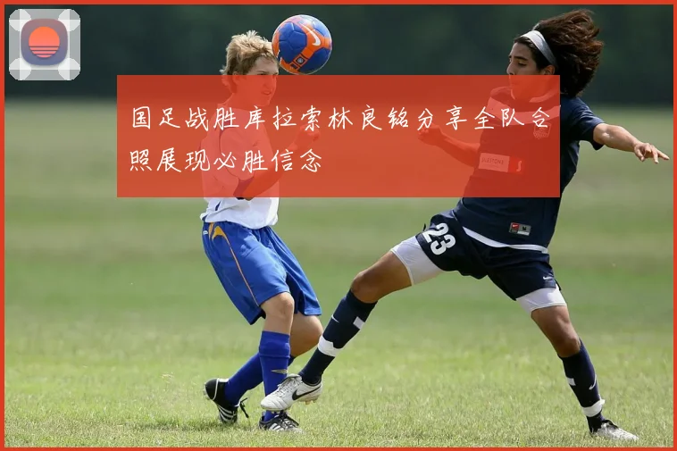 国足战胜库拉索林良铭分享全队合照展现必胜信念