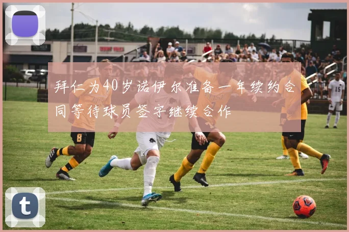 拜仁为40岁诺伊尔准备一年续约合同等待球员签字继续合作
