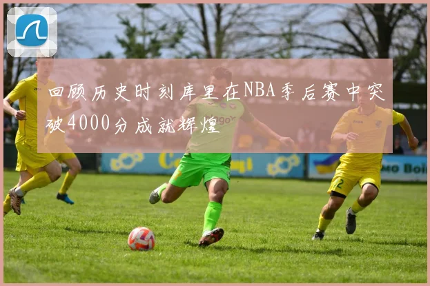 回顾历史时刻库里在NBA季后赛中突破4000分成就辉煌