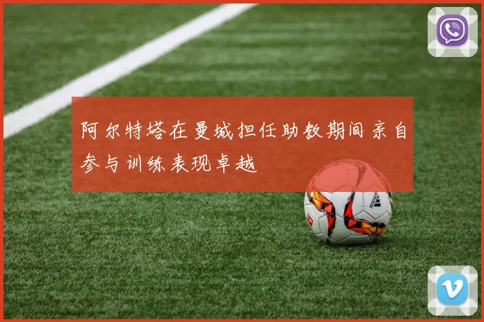 阿尔特塔在曼城担任助教期间亲自参与训练表现卓越